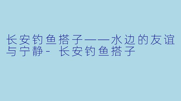 长安钓鱼搭子——水边的友谊与宁静-长安钓鱼搭子
