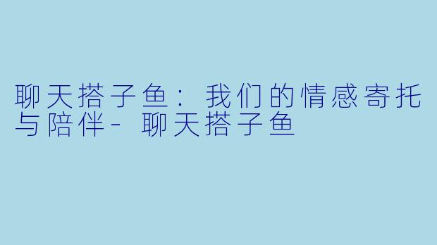 聊天搭子鱼：我们的情感寄托与陪伴-聊天搭子鱼