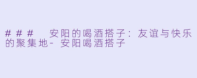 ### 安阳的喝酒搭子：友谊与快乐的聚集地-安阳喝酒搭子