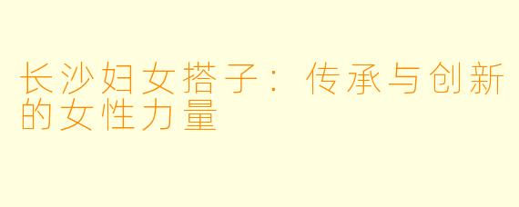 长沙妇女搭子:传承与创新的女性力量