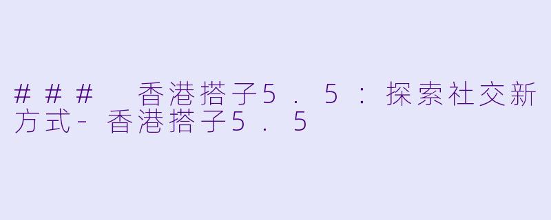 ### 香港搭子5.5：探索社交新方式-香港搭子5.5