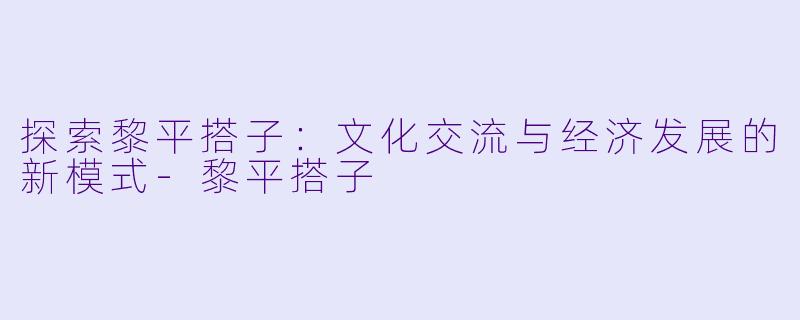 探索黎平搭子：文化交流与经济发展的新模式-黎平搭子