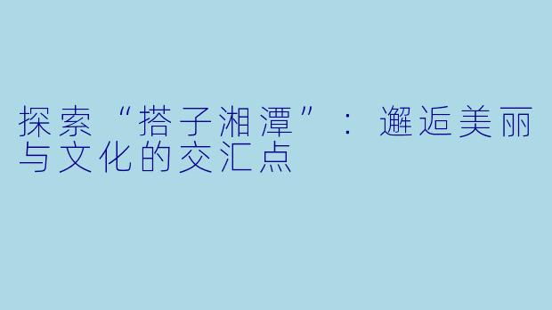 探索“搭子湘潭”：邂逅美丽与文化的交汇点