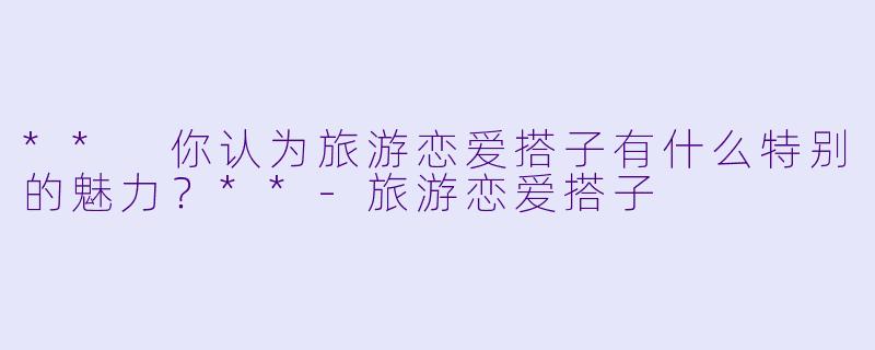** 你认为旅游恋爱搭子有什么特别的魅力?**
