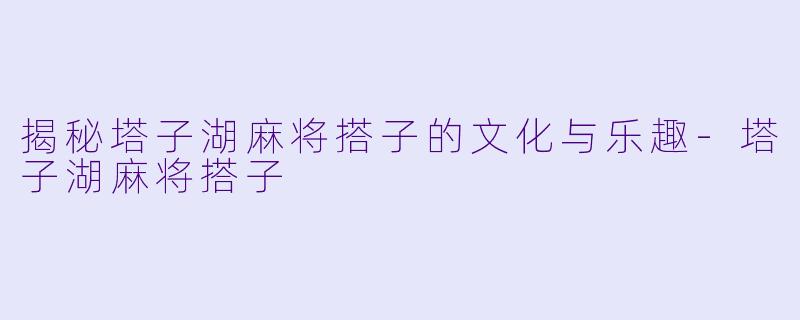 揭秘塔子湖麻将搭子的文化与乐趣-塔子湖麻将搭子