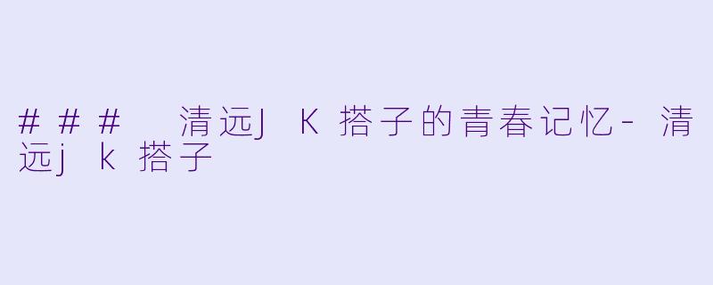 ### 清远JK搭子的青春记忆-清远jk搭子