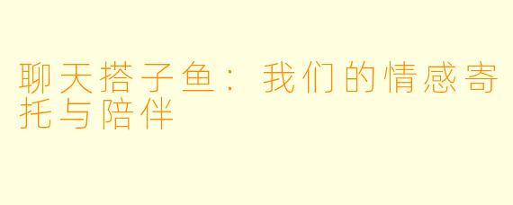 聊天搭子鱼：我们的情感寄托与陪伴