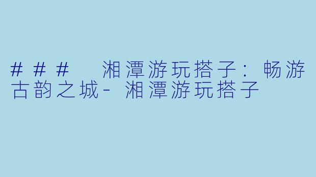 ### 湘潭游玩搭子：畅游古韵之城