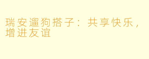 瑞安遛狗搭子：共享快乐，增进友谊
