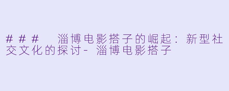 ### 淄博电影搭子的崛起：新型社交文化的探讨-淄博电影搭子