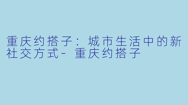 重庆约搭子：城市生活中的新社交方式-重庆约搭子
