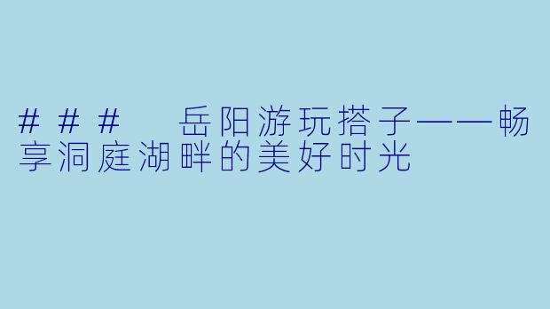 ### 岳阳游玩搭子——畅享洞庭湖畔的美好时光