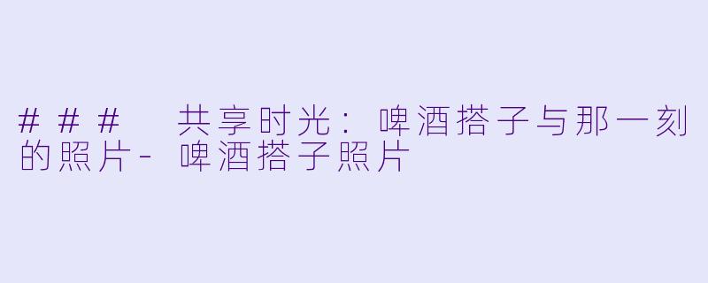 ### 共享时光：啤酒搭子与那一刻的照片-啤酒搭子照片
