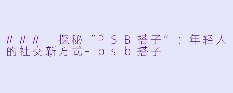### 探秘“PSB搭子”:年轻人的社交新方式