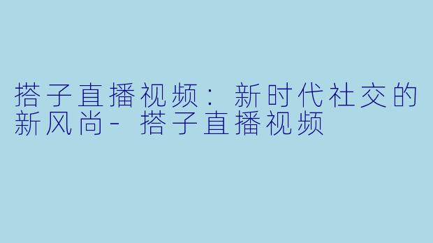 搭子直播视频：新时代社交的新风尚-搭子直播视频