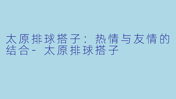 太原排球搭子：热情与友情的结合-太原排球搭子