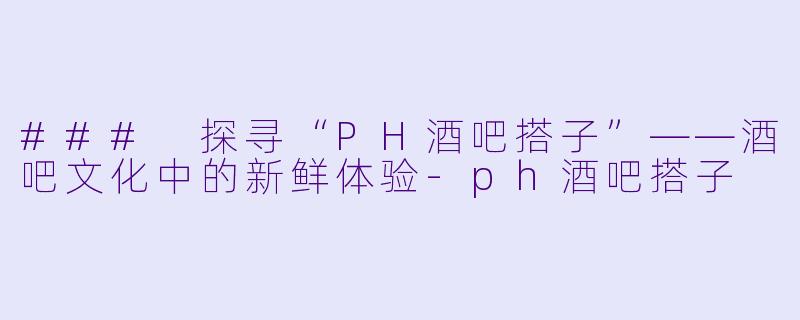 ### 探寻“PH酒吧搭子”——酒吧文化中的新鲜体验-ph酒吧搭子