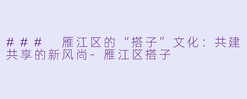 ### 雁江区的“搭子”文化:共建共享的新风尚