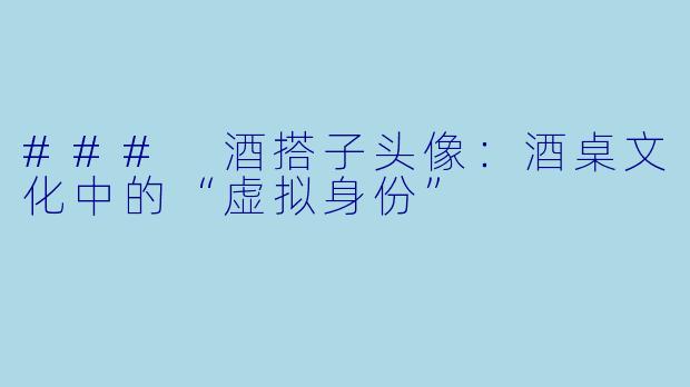 ### 酒搭子头像：酒桌文化中的“虚拟身份”