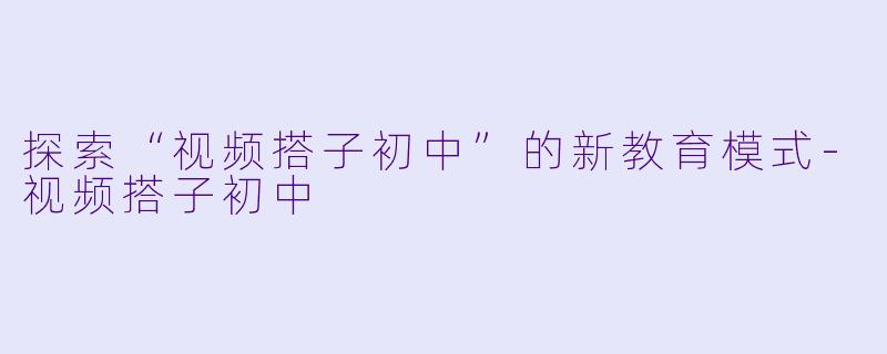 探索“视频搭子初中”的新教育模式-视频搭子初中