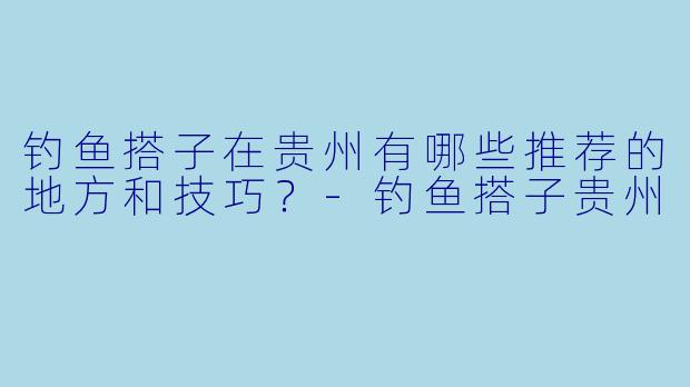 钓鱼搭子在贵州有哪些推荐的地方和技巧?