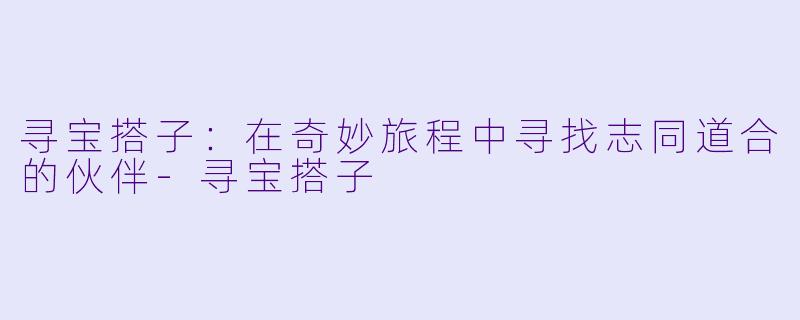 寻宝搭子:在奇妙旅程中寻找志同道合的伙伴