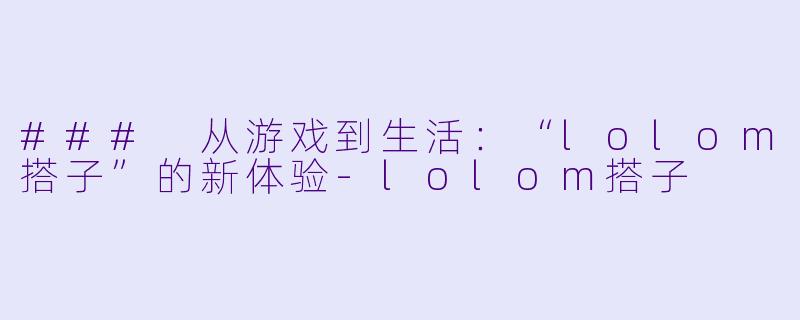 ### 从游戏到生活:“lolom搭子”的新体验