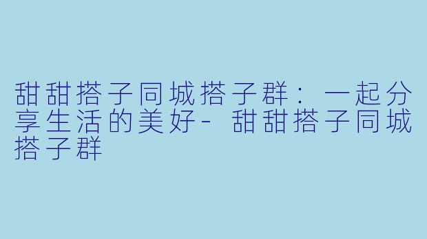 甜甜搭子同城搭子群:一起分享生活的美好