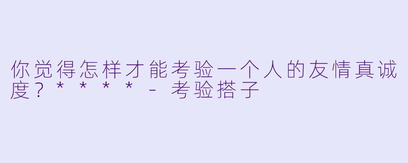 你觉得怎样才能考验一个人的友情真诚度？****