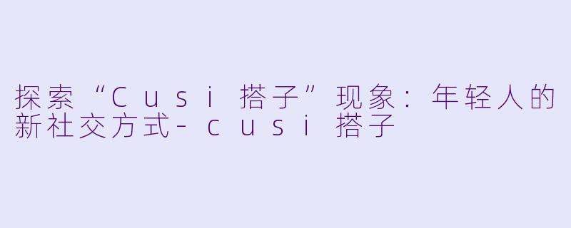探索“Cusi搭子”现象：年轻人的新社交方式-cusi搭子