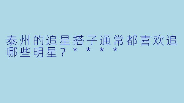 泰州的追星搭子通常都喜欢追哪些明星?****