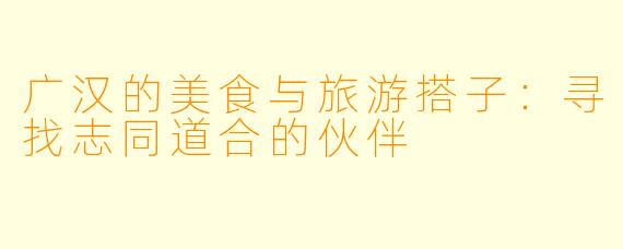 广汉的美食与旅游搭子:寻找志同道合的伙伴