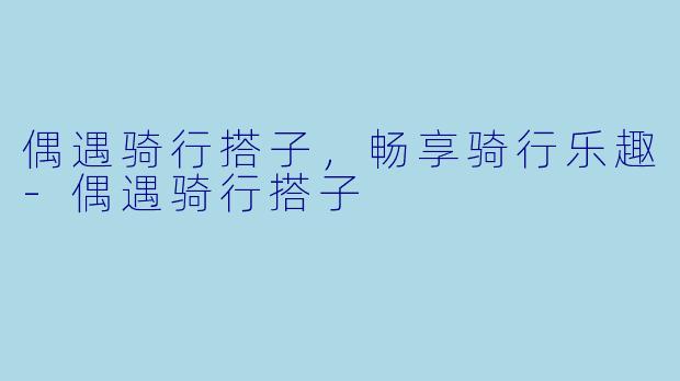 偶遇骑行搭子,畅享骑行乐趣