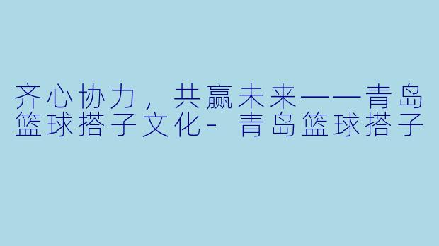 齐心协力，共赢未来——青岛篮球搭子文化-青岛篮球搭子