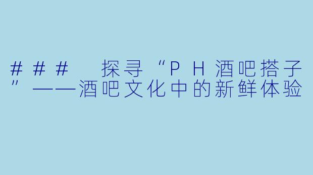 ### 探寻“PH酒吧搭子”——酒吧文化中的新鲜体验