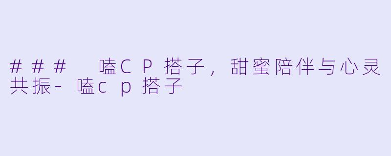 ### 嗑CP搭子，甜蜜陪伴与心灵共振-嗑cp搭子