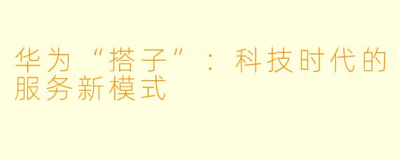华为“搭子”：科技时代的服务新模式