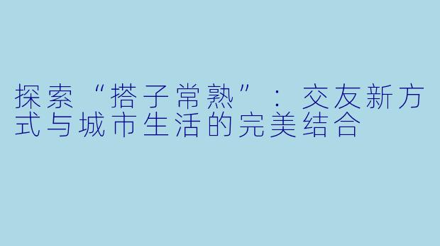 探索“搭子常熟”:交友新方式与城市生活的完美结合