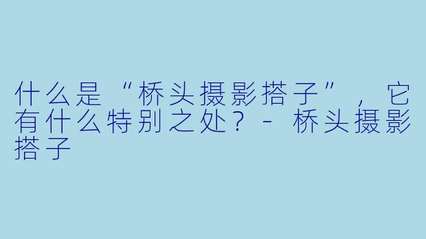 什么是“桥头摄影搭子”,它有什么特别之处?
