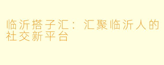 临沂搭子汇：汇聚临沂人的社交新平台