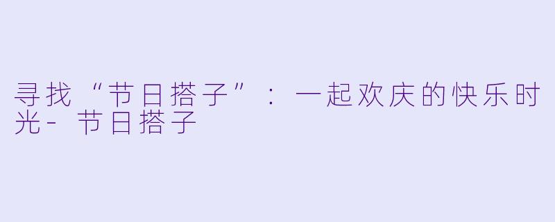 寻找“节日搭子”：一起欢庆的快乐时光-节日搭子