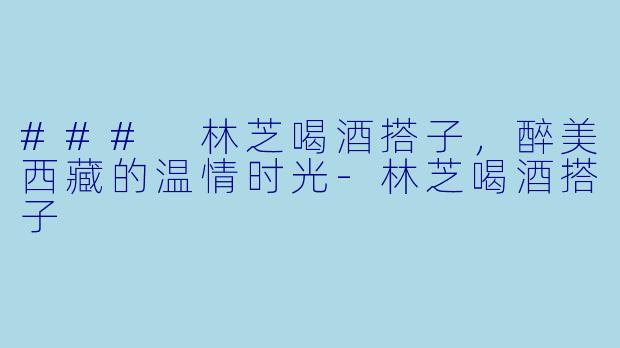 ### 林芝喝酒搭子，醉美西藏的温情时光-林芝喝酒搭子