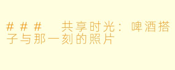 ### 共享时光：啤酒搭子与那一刻的照片