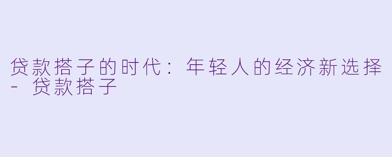 贷款搭子的时代：年轻人的经济新选择-贷款搭子