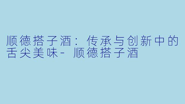 顺德搭子酒：传承与创新中的舌尖美味-顺德搭子酒
