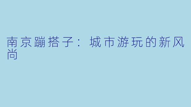 南京蹦搭子:城市游玩的新风尚