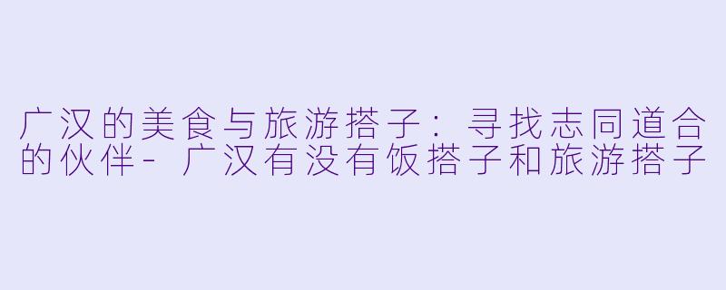 广汉的美食与旅游搭子：寻找志同道合的伙伴-广汉有没有饭搭子和旅游搭子