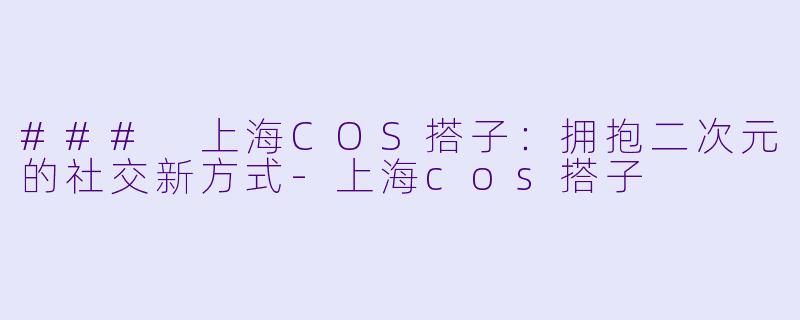 ### 上海COS搭子：拥抱二次元的社交新方式-上海cos搭子