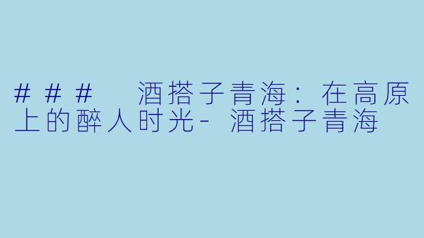 ### 酒搭子青海：在高原上的醉人时光-酒搭子青海