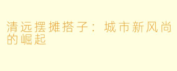 清远摆摊搭子：城市新风尚的崛起